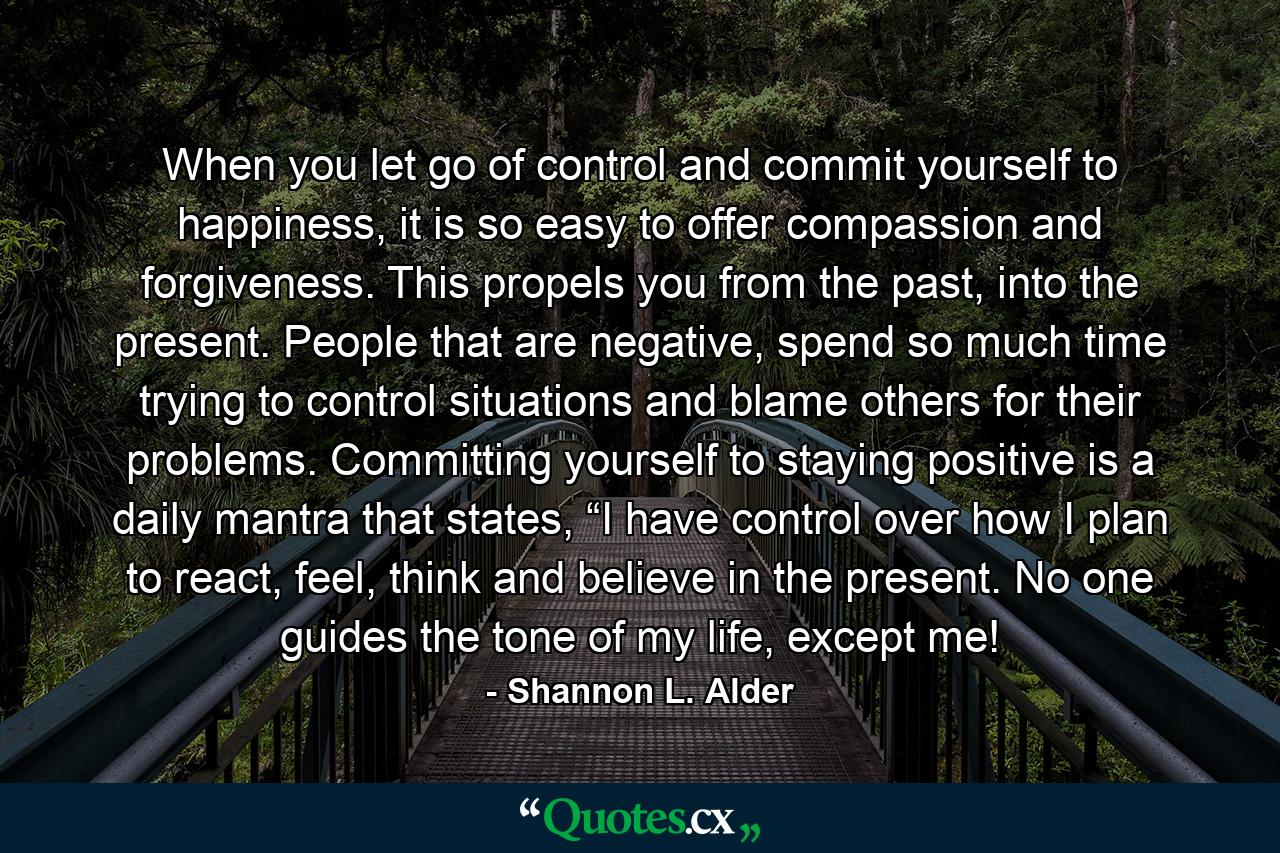 When you let go of control and commit yourself to happiness, it is so easy to offer compassion and forgiveness. This propels you from the past, into the present. People that are negative, spend so much time trying to control situations and blame others for their problems. Committing yourself to staying positive is a daily mantra that states, “I have control over how I plan to react, feel, think and believe in the present. No one guides the tone of my life, except me! - Quote by Shannon L. Alder