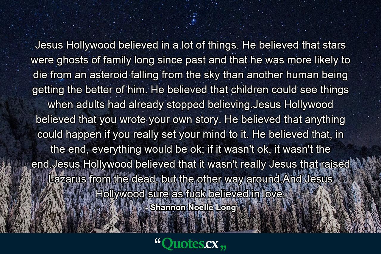 Jesus Hollywood believed in a lot of things. He believed that stars were ghosts of family long since past and that he was more likely to die from an asteroid falling from the sky than another human being getting the better of him. He believed that children could see things when adults had already stopped believing.Jesus Hollywood believed that you wrote your own story. He believed that anything could happen if you really set your mind to it. He believed that, in the end, everything would be ok; if it wasn't ok, it wasn't the end.Jesus Hollywood believed that it wasn't really Jesus that raised Lazarus from the dead, but the other way around.And Jesus Hollywood sure as fuck believed in love. - Quote by Shannon Noelle Long