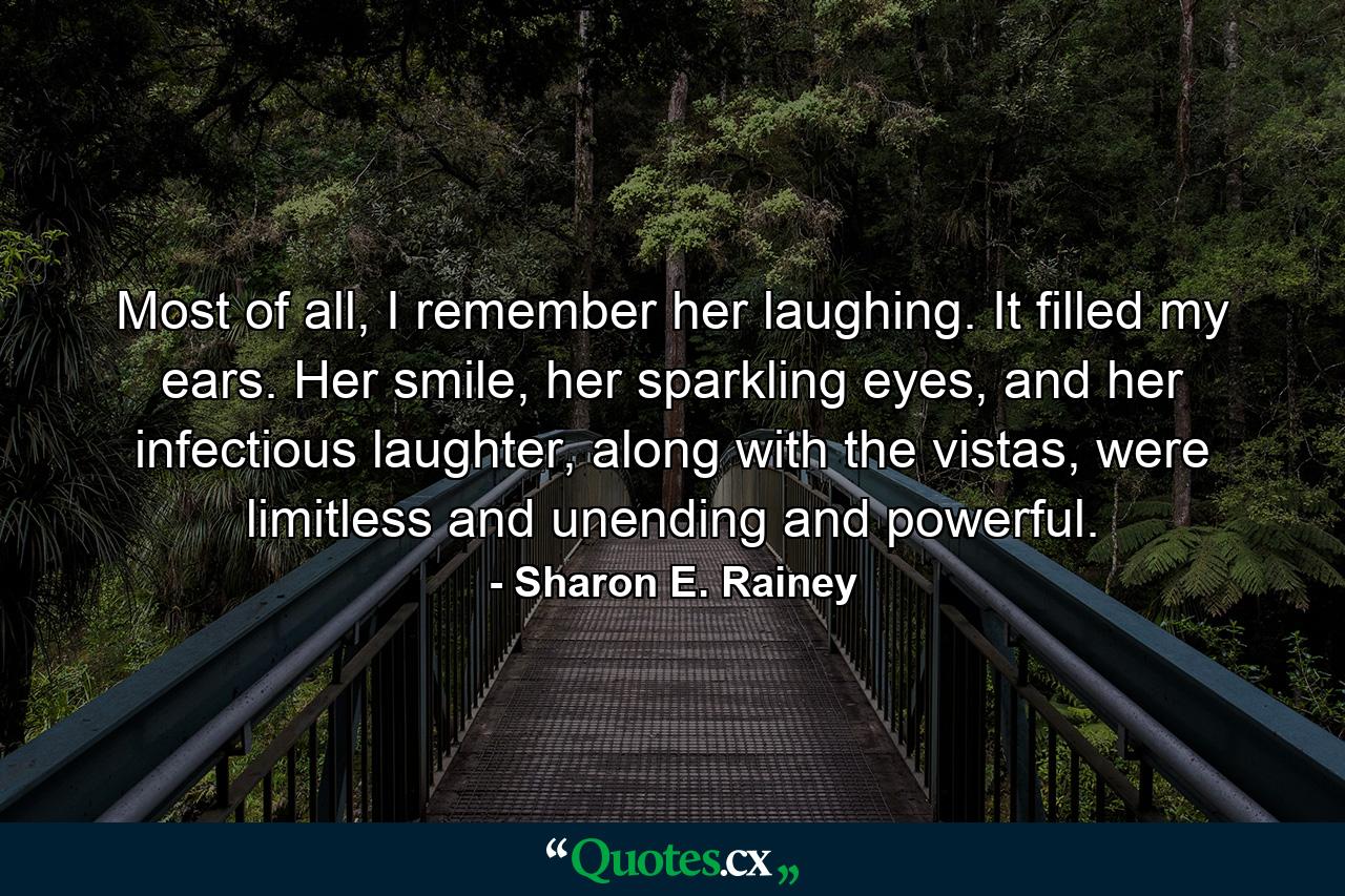 Most of all, I remember her laughing. It filled my ears. Her smile, her sparkling eyes, and her infectious laughter, along with the vistas, were limitless and unending and powerful. - Quote by Sharon E. Rainey