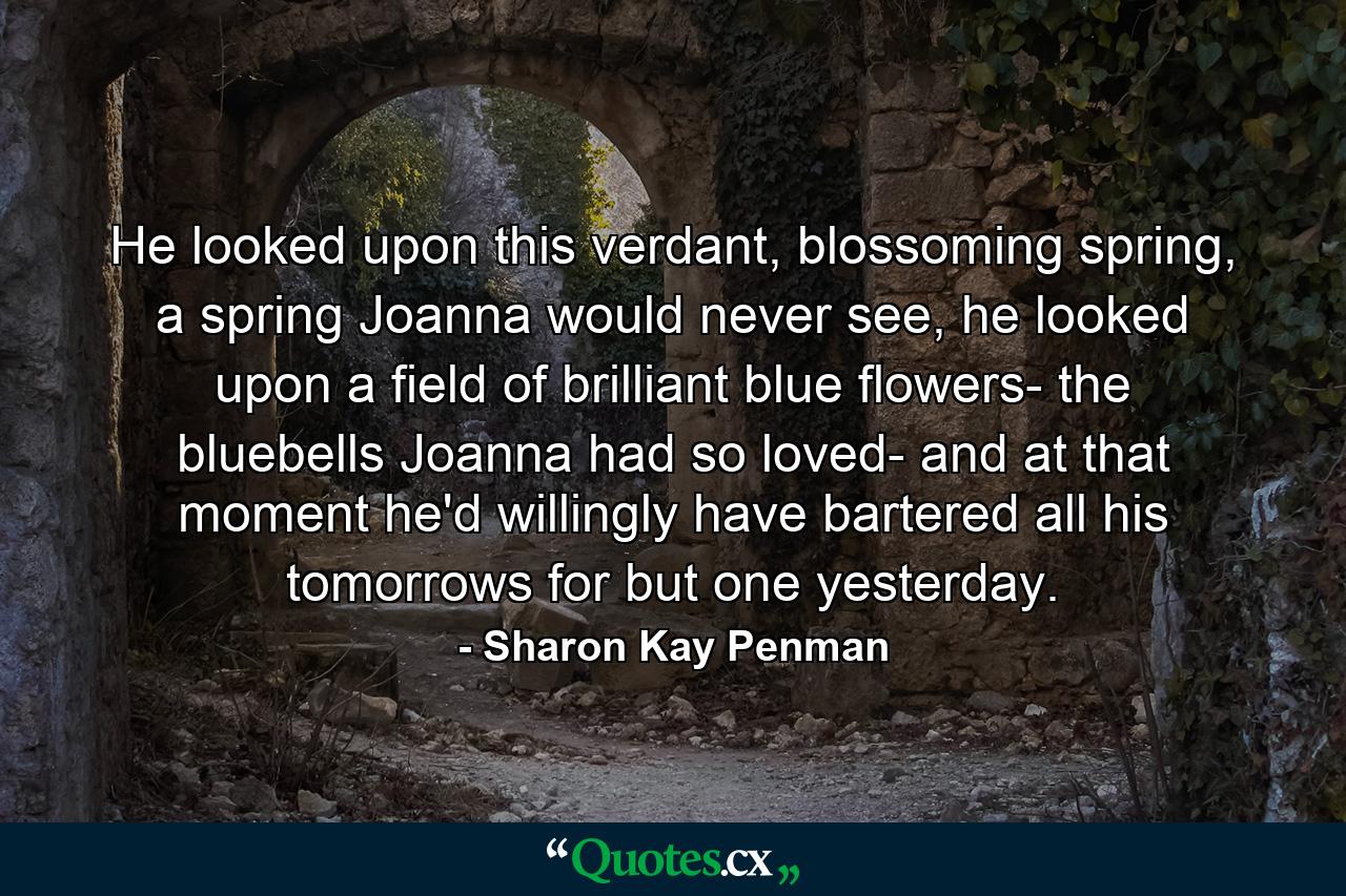 He looked upon this verdant, blossoming spring, a spring Joanna would never see, he looked upon a field of brilliant blue flowers- the bluebells Joanna had so loved- and at that moment he'd willingly have bartered all his tomorrows for but one yesterday. - Quote by Sharon Kay Penman