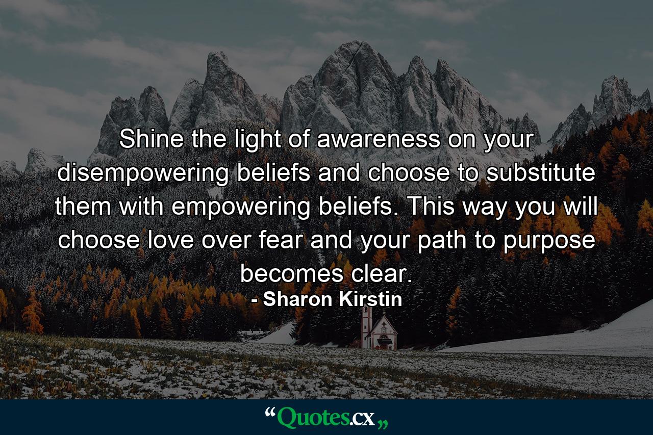 Shine the light of awareness on your disempowering beliefs and choose to substitute them with empowering beliefs. This way you will choose love over fear and your path to purpose becomes clear. - Quote by Sharon Kirstin