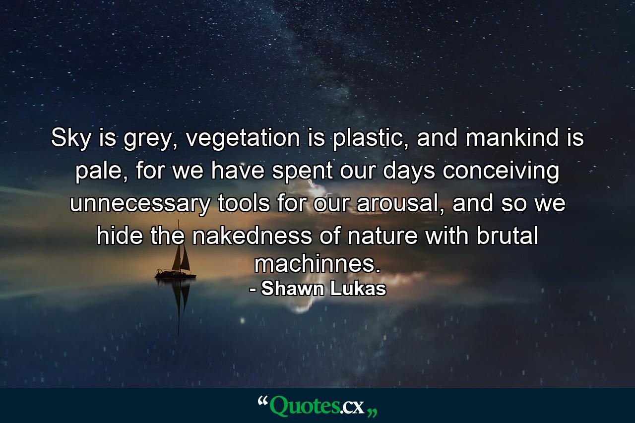 Sky is grey, vegetation is plastic, and mankind is pale, for we have spent our days conceiving unnecessary tools for our arousal, and so we hide the nakedness of nature with brutal machinnes. - Quote by Shawn Lukas