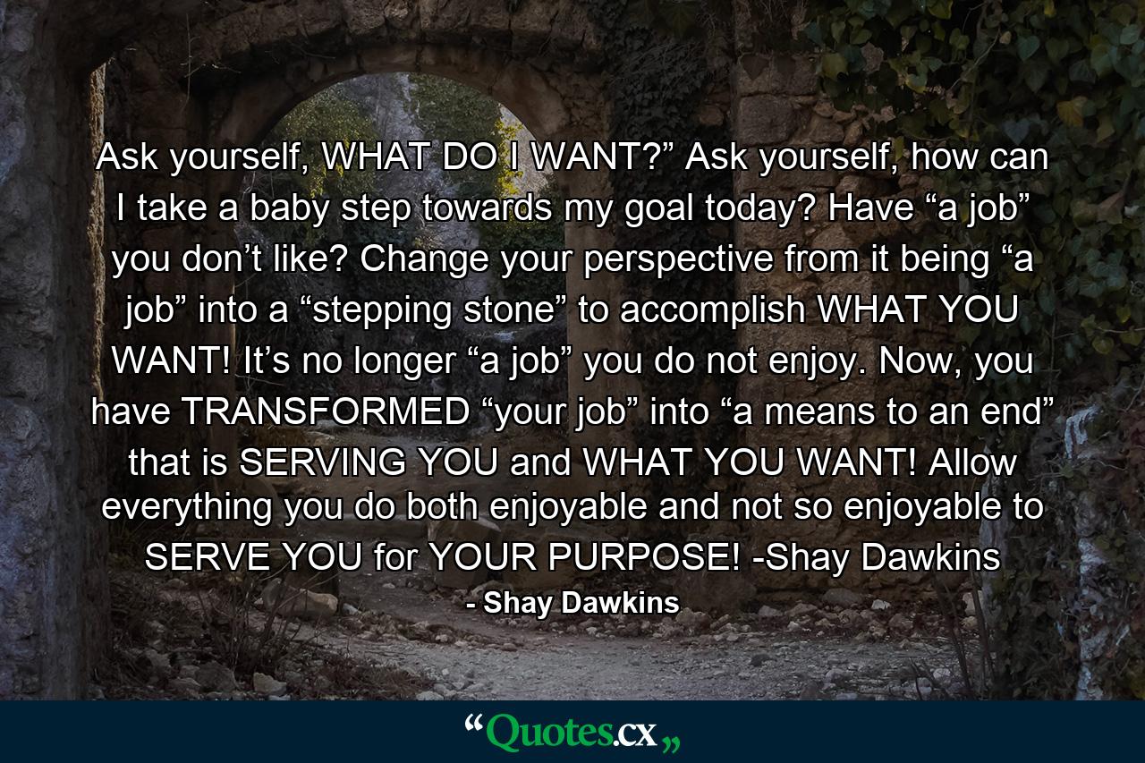 Ask yourself, WHAT DO I WANT?” Ask yourself, how can I take a baby step towards my goal today? Have “a job” you don’t like? Change your perspective from it being “a job” into a “stepping stone” to accomplish WHAT YOU WANT! It’s no longer “a job” you do not enjoy. Now, you have TRANSFORMED “your job” into “a means to an end” that is SERVING YOU and WHAT YOU WANT! Allow everything you do both enjoyable and not so enjoyable to SERVE YOU for YOUR PURPOSE! -Shay Dawkins - Quote by Shay Dawkins