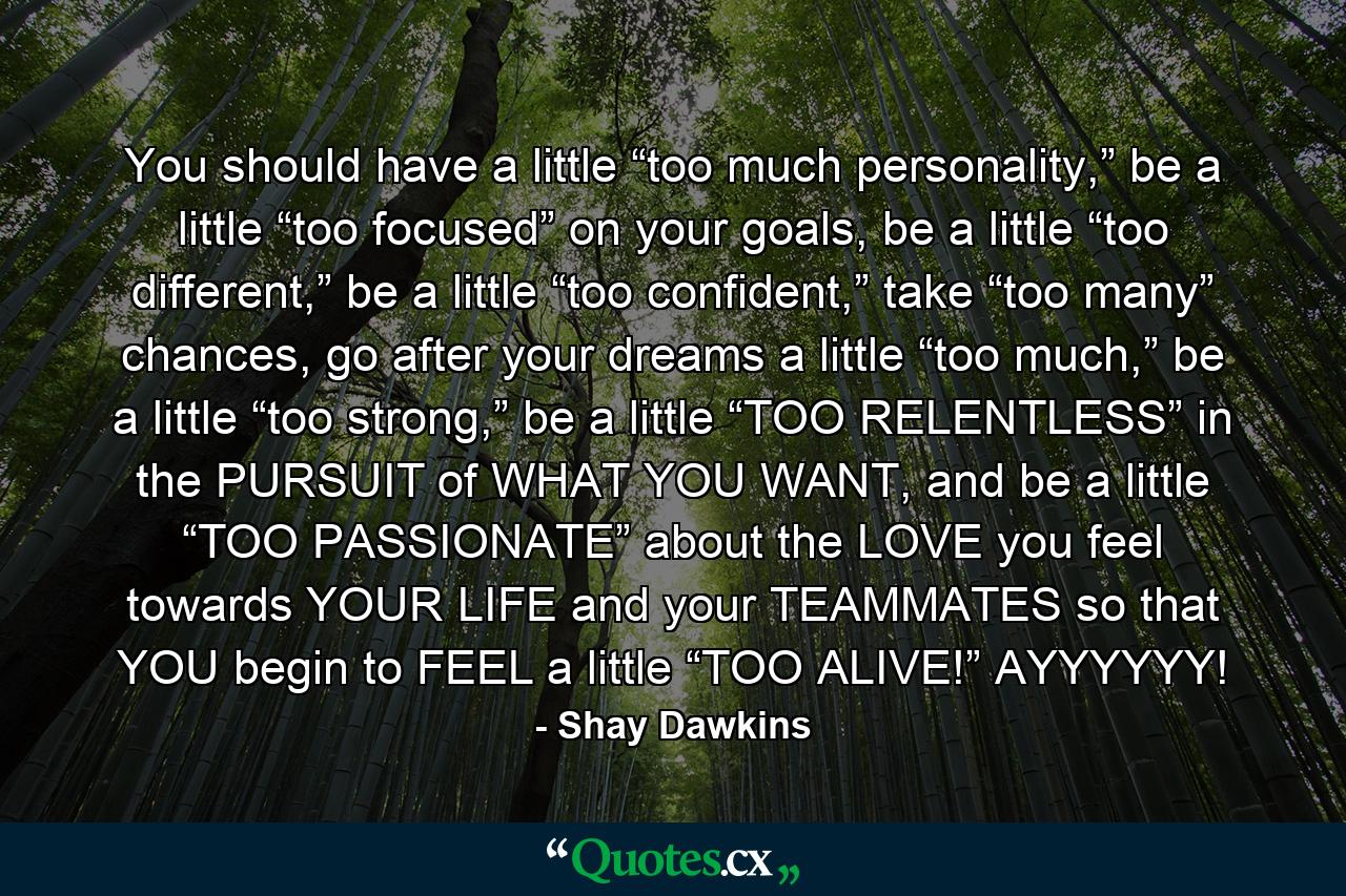 You should have a little “too much personality,” be a little “too focused” on your goals, be a little “too different,” be a little “too confident,” take “too many” chances, go after your dreams a little “too much,” be a little “too strong,” be a little “TOO RELENTLESS” in the PURSUIT of WHAT YOU WANT, and be a little “TOO PASSIONATE” about the LOVE you feel towards YOUR LIFE and your TEAMMATES so that YOU begin to FEEL a little “TOO ALIVE!” AYYYYYY! - Quote by Shay Dawkins