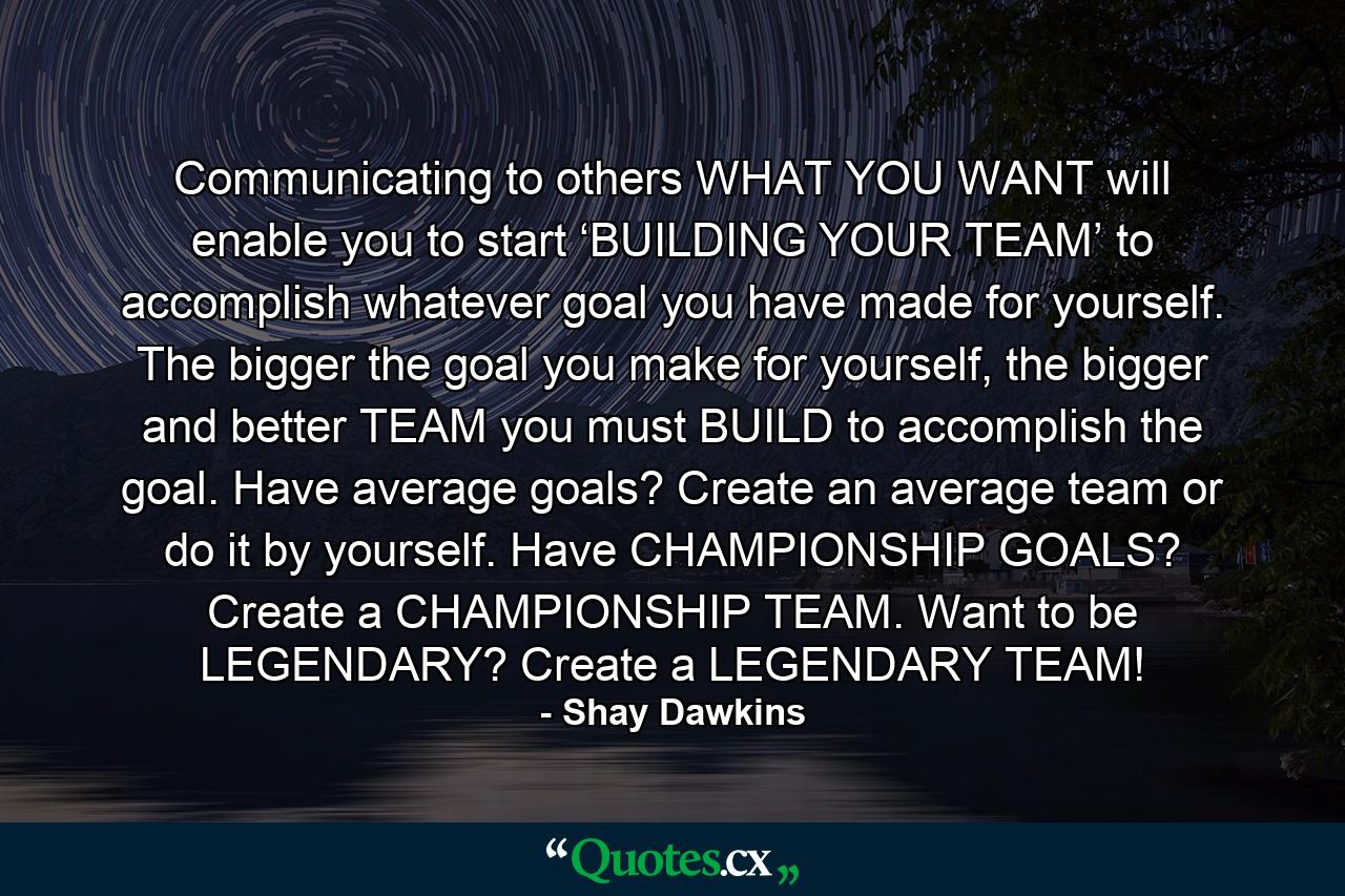 Communicating to others WHAT YOU WANT will enable you to start ‘BUILDING YOUR TEAM’ to accomplish whatever goal you have made for yourself. The bigger the goal you make for yourself, the bigger and better TEAM you must BUILD to accomplish the goal. Have average goals? Create an average team or do it by yourself. Have CHAMPIONSHIP GOALS? Create a CHAMPIONSHIP TEAM. Want to be LEGENDARY? Create a LEGENDARY TEAM! - Quote by Shay Dawkins