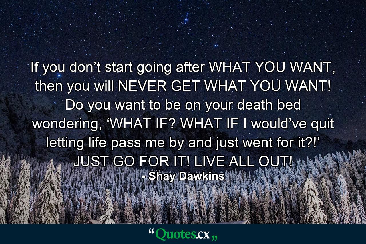 If you don’t start going after WHAT YOU WANT, then you will NEVER GET WHAT YOU WANT! Do you want to be on your death bed wondering, ‘WHAT IF? WHAT IF I would’ve quit letting life pass me by and just went for it?!’ JUST GO FOR IT! LIVE ALL OUT! - Quote by Shay Dawkins