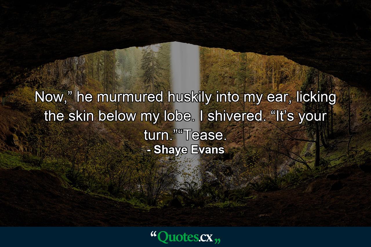 Now,” he murmured huskily into my ear, licking the skin below my lobe. I shivered. “It’s your turn.”“Tease. - Quote by Shaye Evans