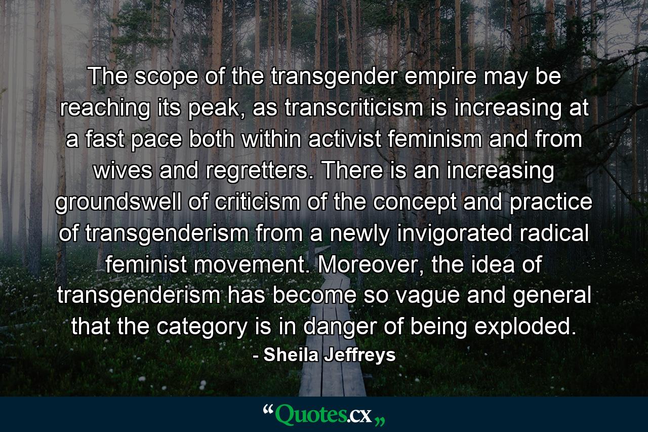 The scope of the transgender empire may be reaching its peak, as transcriticism is increasing at a fast pace both within activist feminism and from wives and regretters. There is an increasing groundswell of criticism of the concept and practice of transgenderism from a newly invigorated radical feminist movement. Moreover, the idea of transgenderism has become so vague and general that the category is in danger of being exploded. - Quote by Sheila Jeffreys