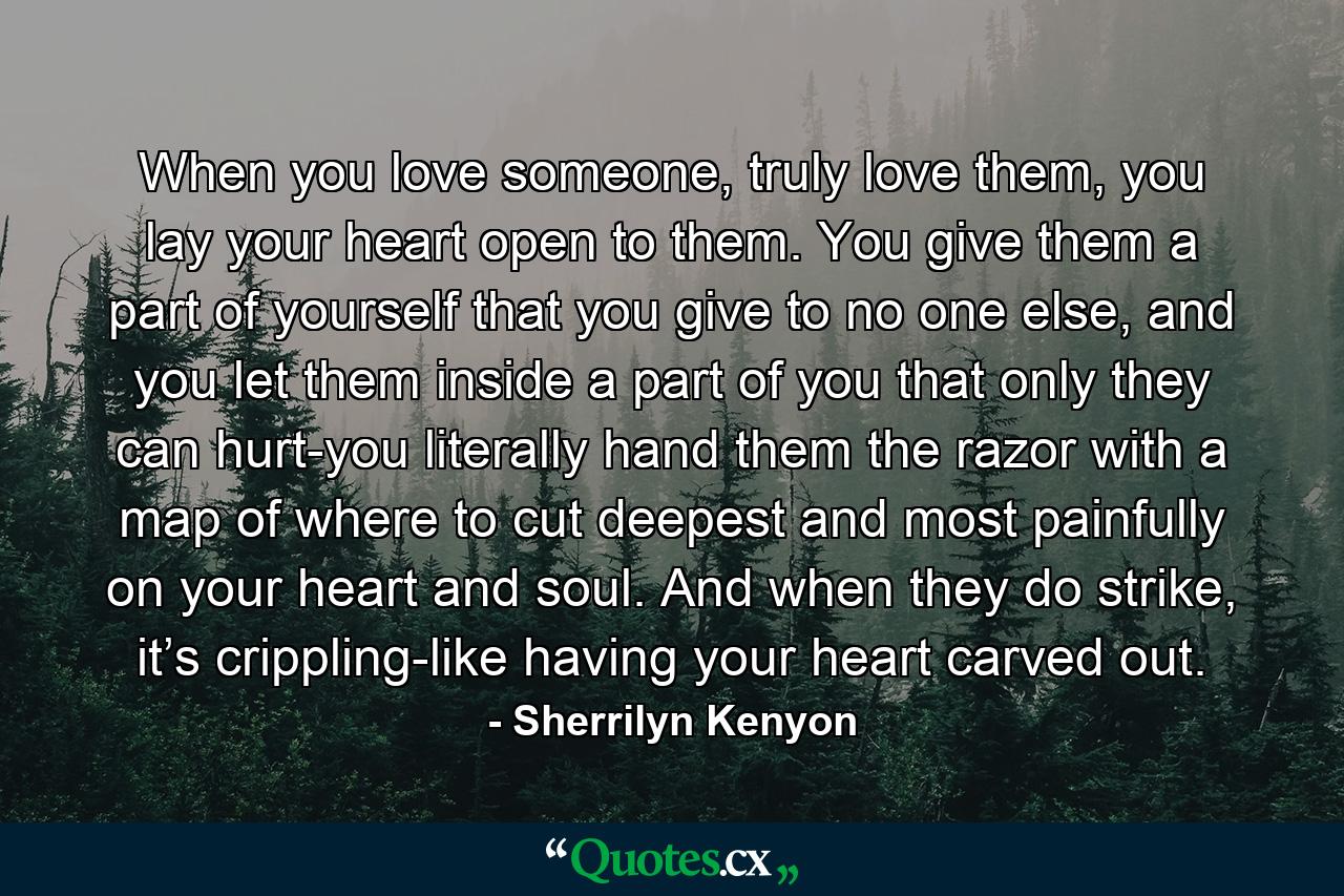 When you love someone, truly love them, you lay your heart open to them. You give them a part of yourself that you give to no one else, and you let them inside a part of you that only they can hurt-you literally hand them the razor with a map of where to cut deepest and most painfully on your heart and soul. And when they do strike, it’s crippling-like having your heart carved out. - Quote by Sherrilyn Kenyon