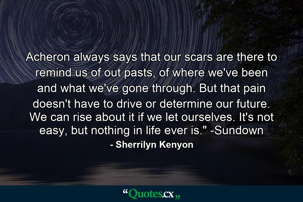 Acheron always says that our scars are there to remind us of out pasts, of where we've been and what we've gone through. But that pain doesn't have to drive or determine our future. We can rise about it if we let ourselves. It's not easy, but nothing in life ever is.