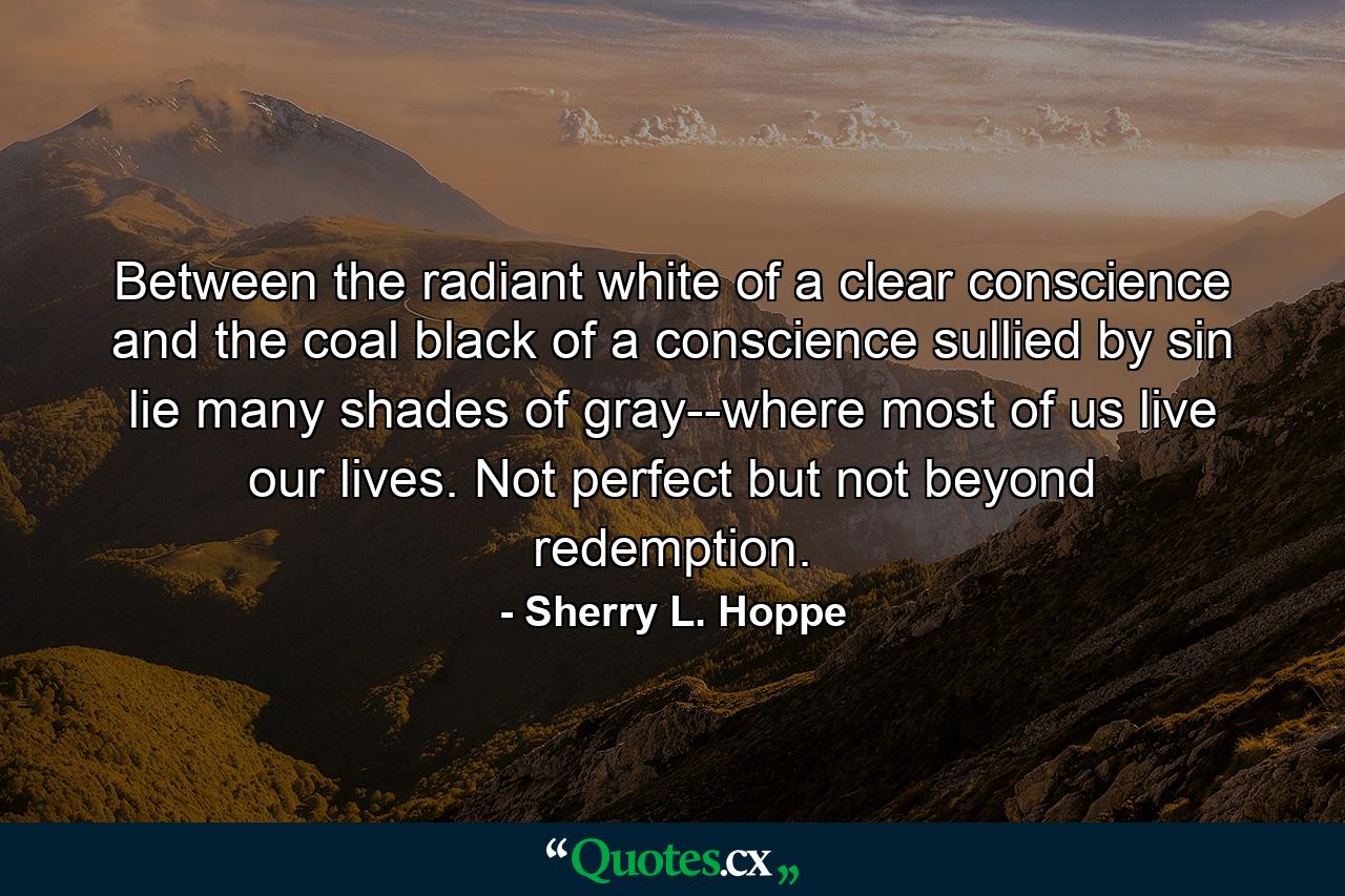 Between the radiant white of a clear conscience and the coal black of a conscience sullied by sin lie many shades of gray--where most of us live our lives. Not perfect but not beyond redemption. - Quote by Sherry L. Hoppe