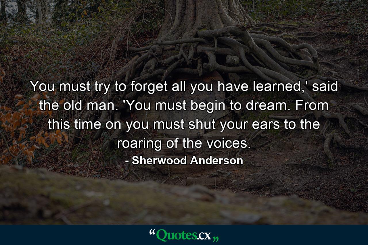 You must try to forget all you have learned,' said the old man. 'You must begin to dream. From this time on you must shut your ears to the roaring of the voices. - Quote by Sherwood Anderson