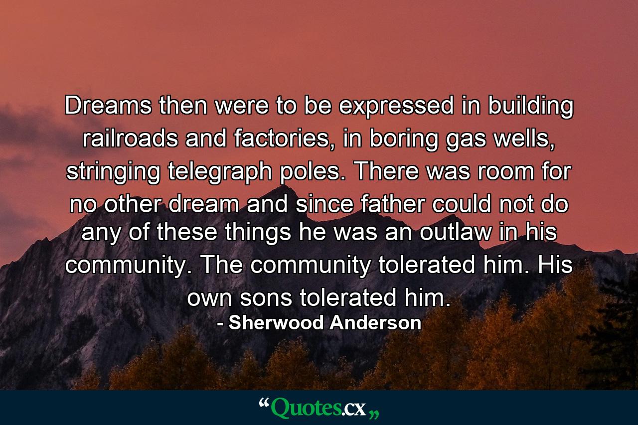 Dreams then were to be expressed in building railroads and factories, in boring gas wells, stringing telegraph poles. There was room for no other dream and since father could not do any of these things he was an outlaw in his community. The community tolerated him. His own sons tolerated him. - Quote by Sherwood Anderson