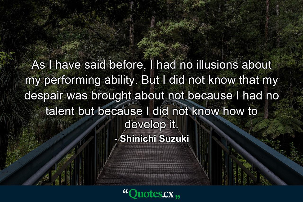 As I have said before, I had no illusions about my performing ability. But I did not know that my despair was brought about not because I had no talent but because I did not know how to develop it. - Quote by Shinichi Suzuki