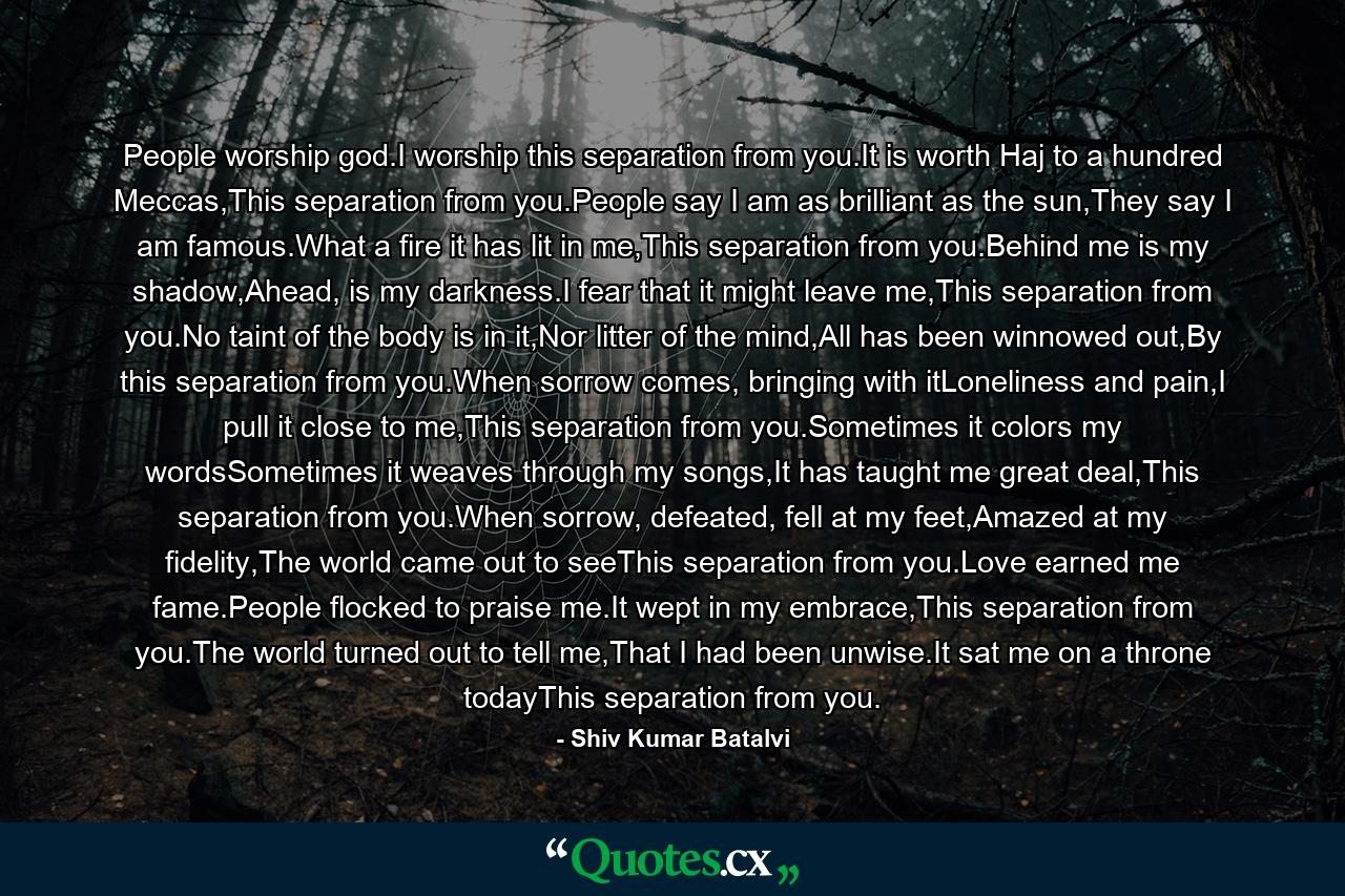 People worship god.I worship this separation from you.It is worth Haj to a hundred Meccas,This separation from you.People say I am as brilliant as the sun,They say I am famous.What a fire it has lit in me,This separation from you.Behind me is my shadow,Ahead, is my darkness.I fear that it might leave me,This separation from you.No taint of the body is in it,Nor litter of the mind,All has been winnowed out,By this separation from you.When sorrow comes, bringing with itLoneliness and pain,I pull it close to me,This separation from you.Sometimes it colors my wordsSometimes it weaves through my songs,It has taught me great deal,This separation from you.When sorrow, defeated, fell at my feet,Amazed at my fidelity,The world came out to seeThis separation from you.Love earned me fame.People flocked to praise me.It wept in my embrace,This separation from you.The world turned out to tell me,That I had been unwise.It sat me on a throne todayThis separation from you. - Quote by Shiv Kumar Batalvi