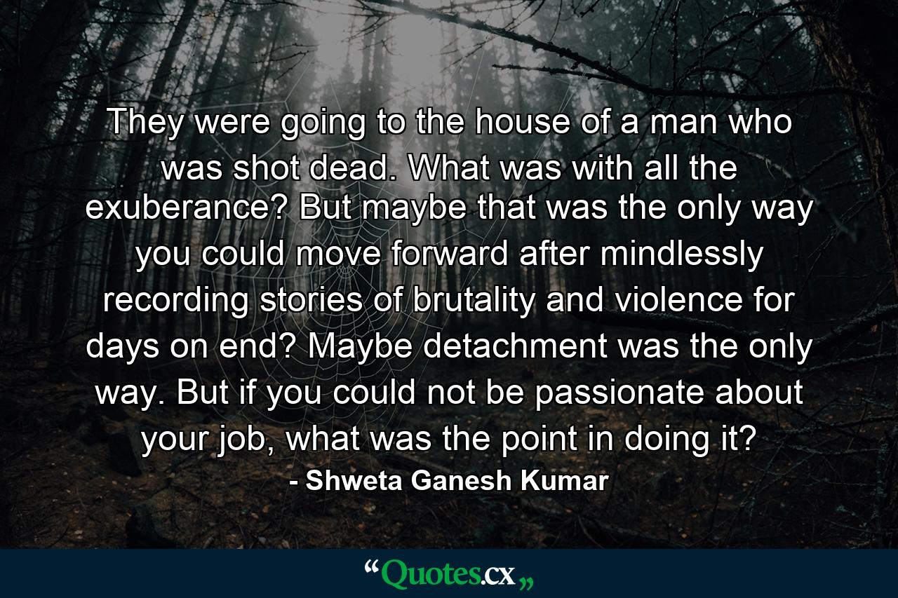 They were going to the house of a man who was shot dead. What was with all the exuberance? But maybe that was the only way you could move forward after mindlessly recording stories of brutality and violence for days on end? Maybe detachment was the only way. But if you could not be passionate about your job, what was the point in doing it? - Quote by Shweta Ganesh Kumar