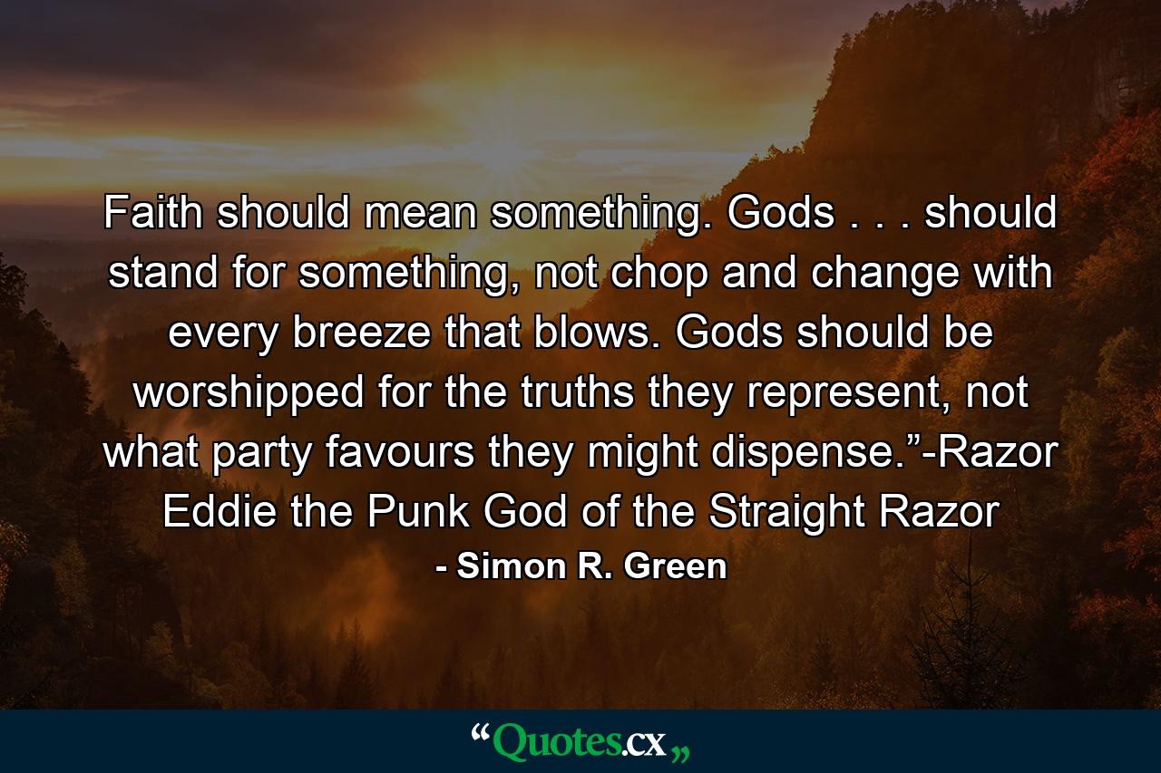 Faith should mean something. Gods . . . should stand for something, not chop and change with every breeze that blows. Gods should be worshipped for the truths they represent, not what party favours they might dispense.”-Razor Eddie the Punk God of the Straight Razor - Quote by Simon R. Green