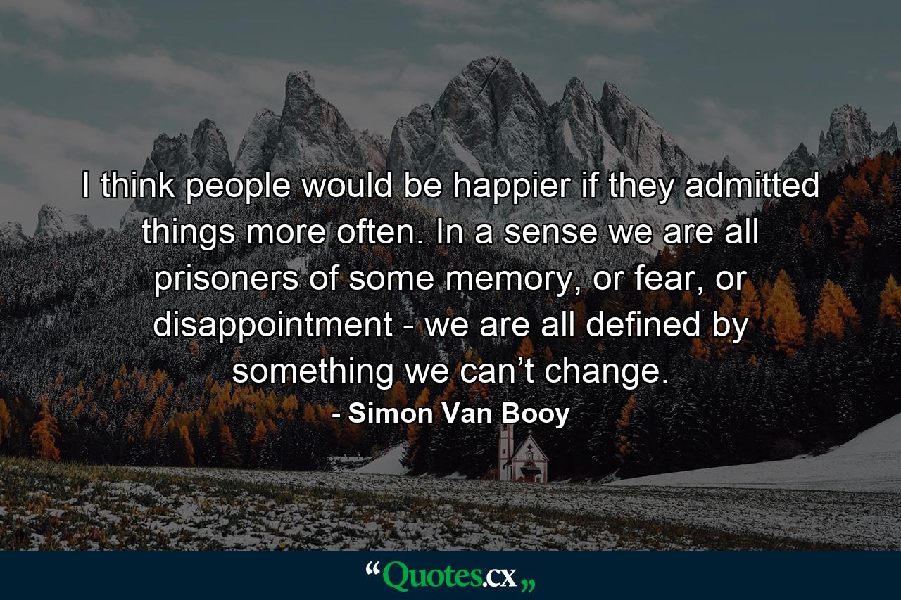 I think people would be happier if they admitted things more often. In a sense we are all prisoners of some memory, or fear, or disappointment - we are all defined by something we can’t change. - Quote by Simon Van Booy