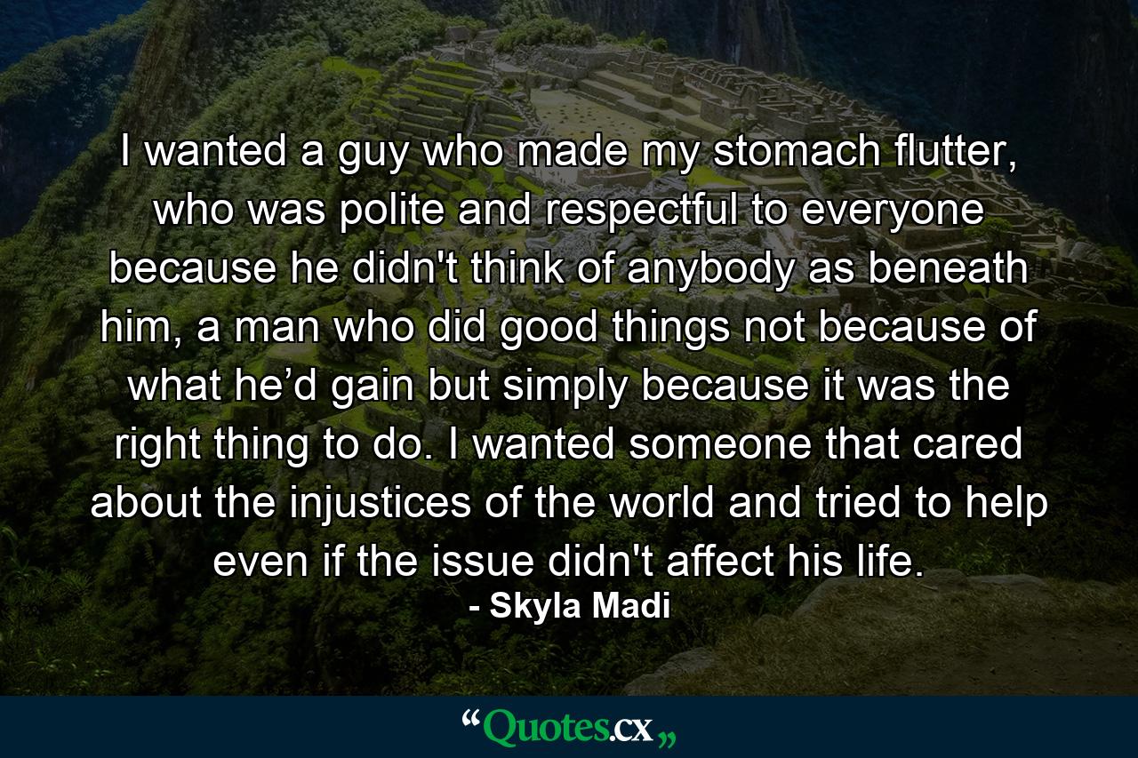 I wanted a guy who made my stomach flutter, who was polite and respectful to everyone because he didn't think of anybody as beneath him, a man who did good things not because of what he’d gain but simply because it was the right thing to do. I wanted someone that cared about the injustices of the world and tried to help even if the issue didn't affect his life. - Quote by Skyla Madi