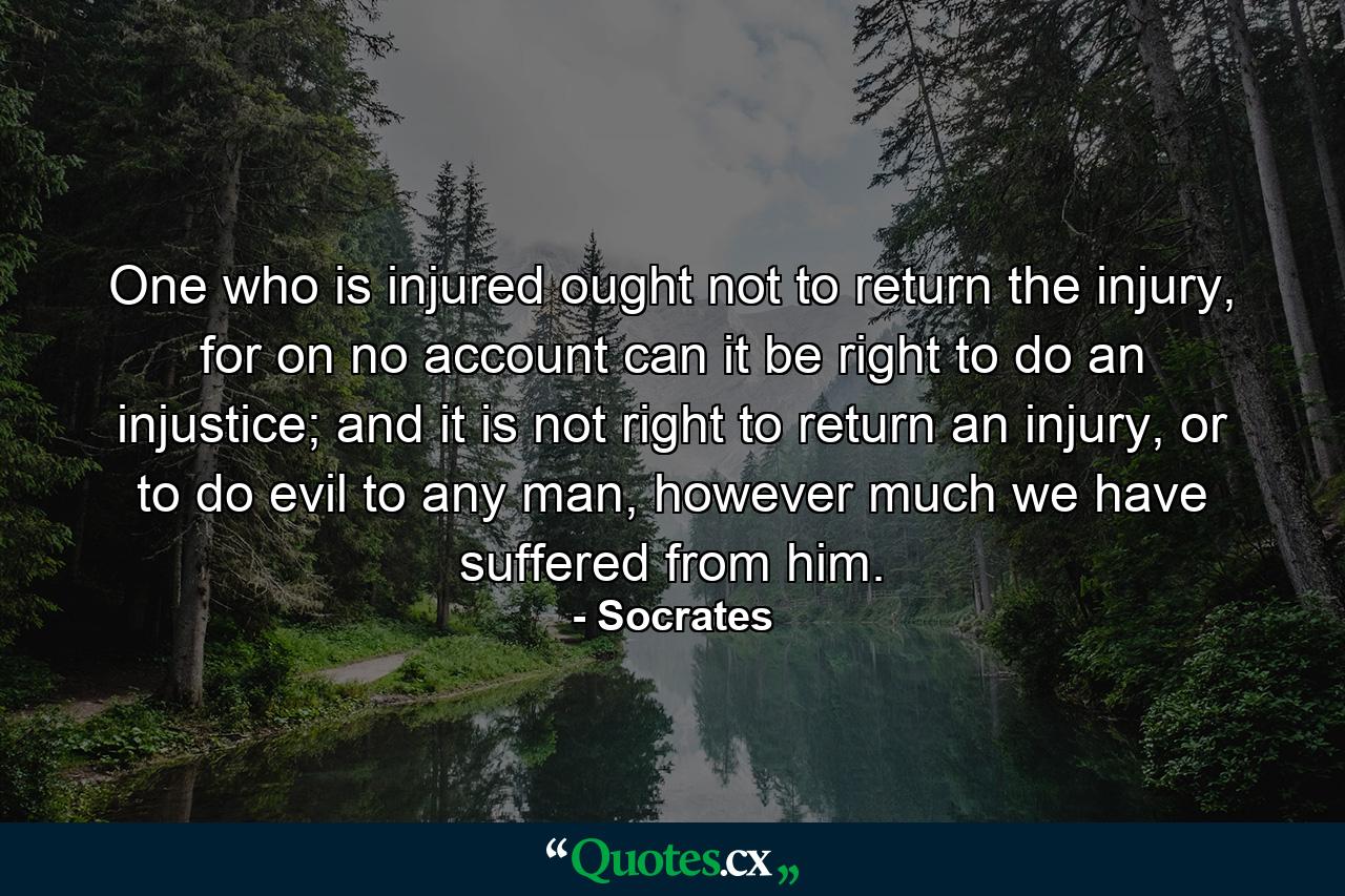 One who is injured ought not to return the injury, for on no account can it be right to do an injustice; and it is not right to return an injury, or to do evil to any man, however much we have suffered from him. - Quote by Socrates