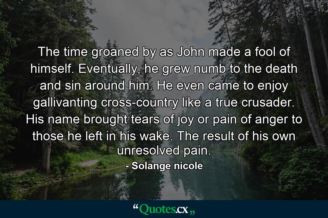 The time groaned by as John made a fool of himself. Eventually, he grew numb to the death and sin around him. He even came to enjoy gallivanting cross-country like a true crusader. His name brought tears of joy or pain of anger to those he left in his wake. The result of his own unresolved pain. - Quote by Solange nicole