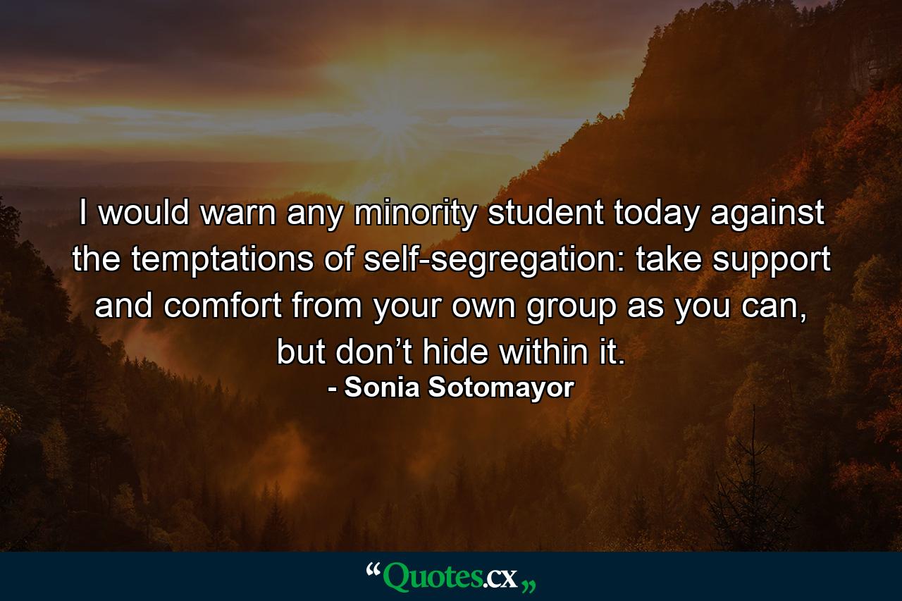 I would warn any minority student today against the temptations of self-segregation: take support and comfort from your own group as you can, but don’t hide within it. - Quote by Sonia Sotomayor