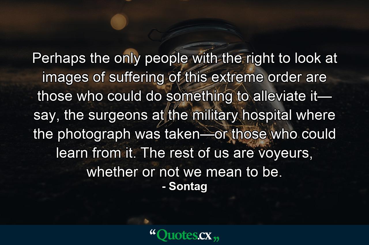 Perhaps the only people with the right to look at images of suffering of this extreme order are those who could do something to alleviate it— say, the surgeons at the military hospital where the photograph was taken—or those who could learn from it. The rest of us are voyeurs, whether or not we mean to be. - Quote by Sontag