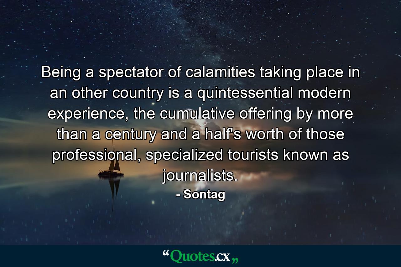 Being a spectator of calamities taking place in an other country is a quintessential modern experience, the cumulative offering by more than a century and a half's worth of those professional, specialized tourists known as journalists. - Quote by Sontag