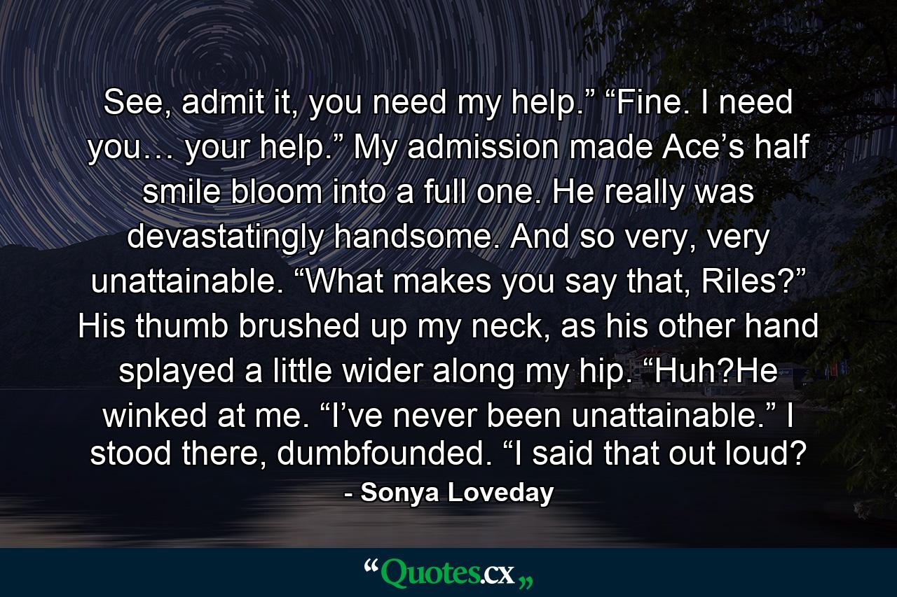 See, admit it, you need my help.” “Fine. I need you… your help.” My admission made Ace’s half smile bloom into a full one. He really was devastatingly handsome. And so very, very unattainable. “What makes you say that, Riles?” His thumb brushed up my neck, as his other hand splayed a little wider along my hip. “Huh?He winked at me. “I’ve never been unattainable.” I stood there, dumbfounded. “I said that out loud? - Quote by Sonya Loveday