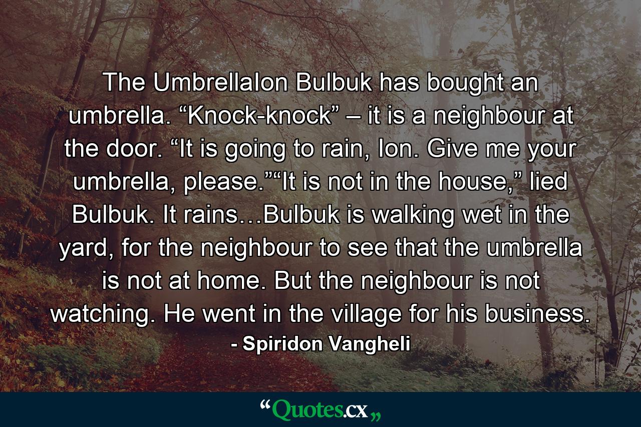 The UmbrellaIon Bulbuk has bought an umbrella. “Knock-knock” – it is a neighbour at the door. “It is going to rain, Ion. Give me your umbrella, please.”“It is not in the house,” lied Bulbuk. It rains…Bulbuk is walking wet in the yard, for the neighbour to see that the umbrella is not at home. But the neighbour is not watching. He went in the village for his business. - Quote by Spiridon Vangheli