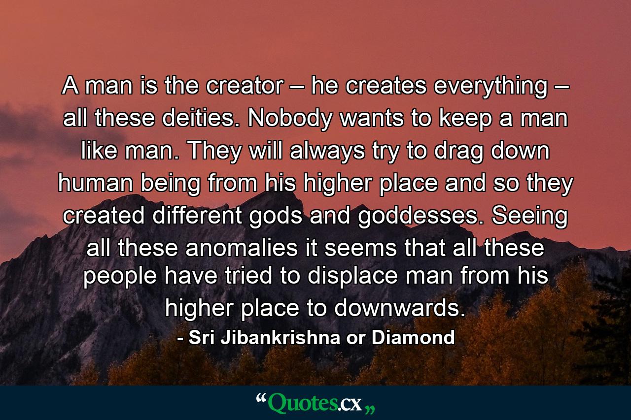 A man is the creator – he creates everything – all these deities. Nobody wants to keep a man like man. They will always try to drag down human being from his higher place and so they created different gods and goddesses. Seeing all these anomalies it seems that all these people have tried to displace man from his higher place to downwards. - Quote by Sri Jibankrishna or Diamond