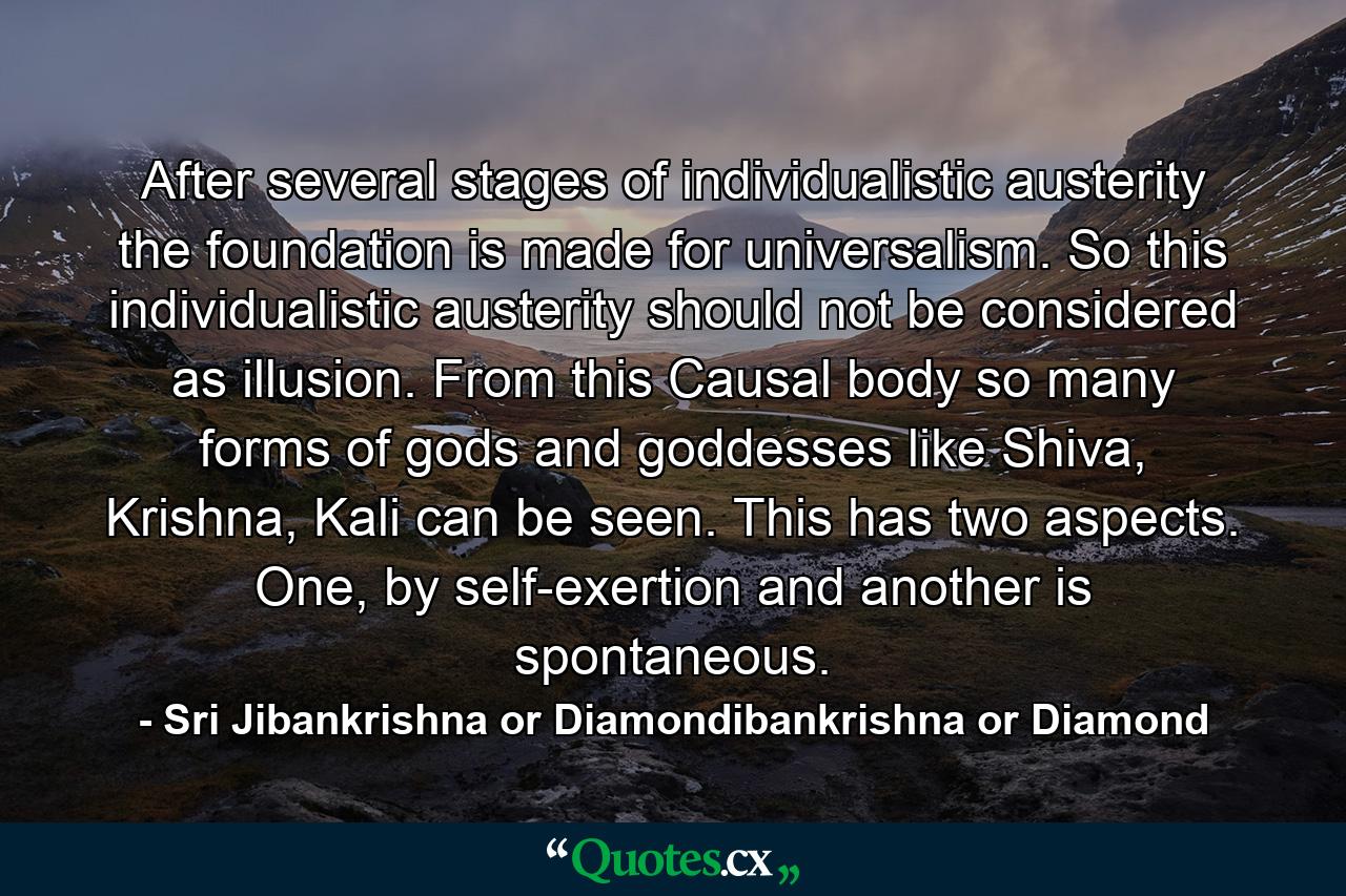 After several stages of individualistic austerity the foundation is made for universalism. So this individualistic austerity should not be considered as illusion. From this Causal body so many forms of gods and goddesses like Shiva, Krishna, Kali can be seen. This has two aspects. One, by self-exertion and another is spontaneous. - Quote by Sri Jibankrishna or Diamondibankrishna or Diamond