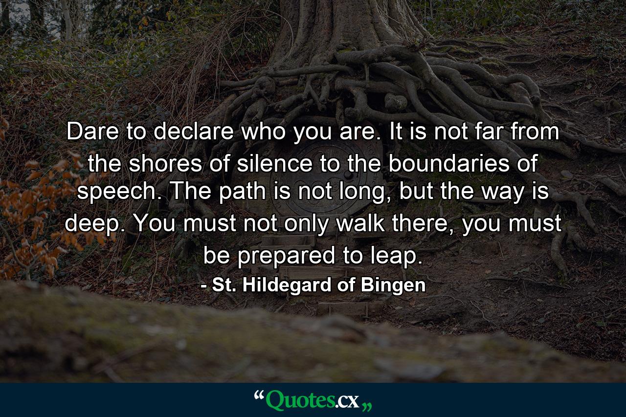 Dare to declare who you are. It is not far from the shores of silence to the boundaries of speech. The path is not long, but the way is deep. You must not only walk there, you must be prepared to leap. - Quote by St. Hildegard of Bingen