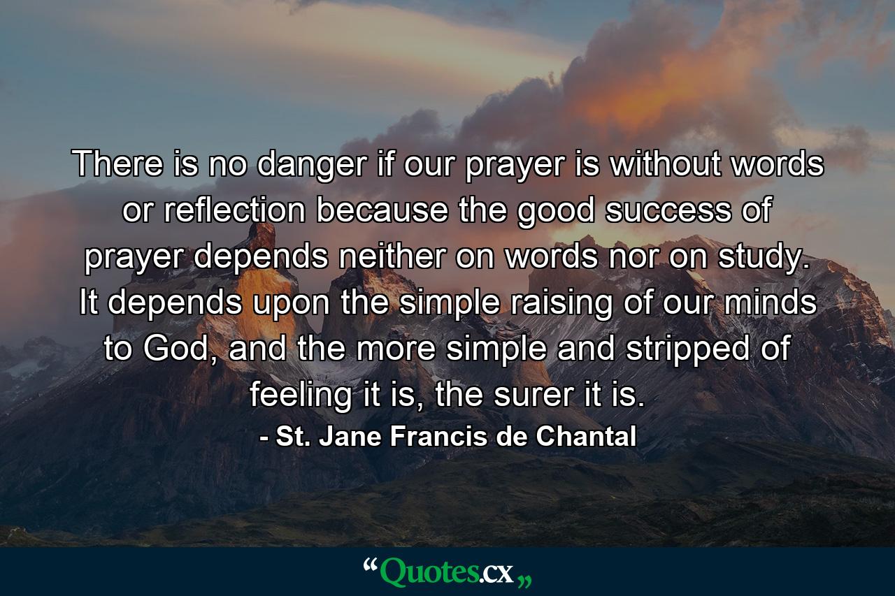 There is no danger if our prayer is without words or reflection because the good success of prayer depends neither on words nor on study. It depends upon the simple raising of our minds to God, and the more simple and stripped of feeling it is, the surer it is. - Quote by St. Jane Francis de Chantal