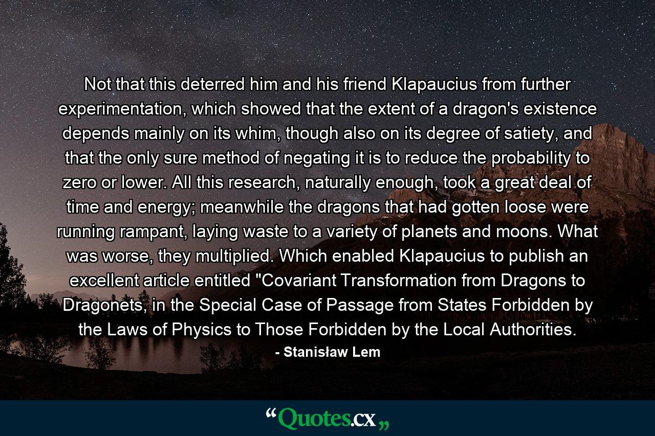 Not that this deterred him and his friend Klapaucius from further experimentation, which showed that the extent of a dragon's existence depends mainly on its whim, though also on its degree of satiety, and that the only sure method of negating it is to reduce the probability to zero or lower. All this research, naturally enough, took a great deal of time and energy; meanwhile the dragons that had gotten loose were running rampant, laying waste to a variety of planets and moons. What was worse, they multiplied. Which enabled Klapaucius to publish an excellent article entitled 