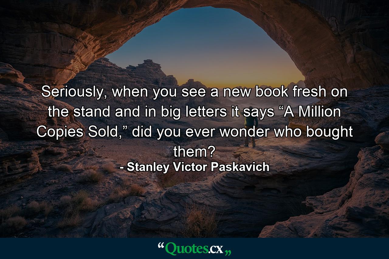 Seriously, when you see a new book fresh on the stand and in big letters it says “A Million Copies Sold,” did you ever wonder who bought them? - Quote by Stanley Victor Paskavich