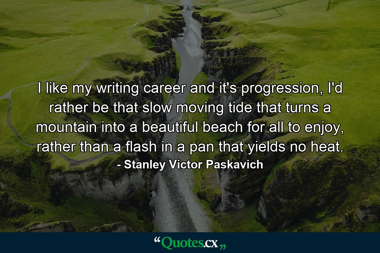 I like my writing career and it's progression, I'd rather be that slow moving tide that turns a mountain into a beautiful beach for all to enjoy, rather than a flash in a pan that yields no heat. - Quote by Stanley Victor Paskavich