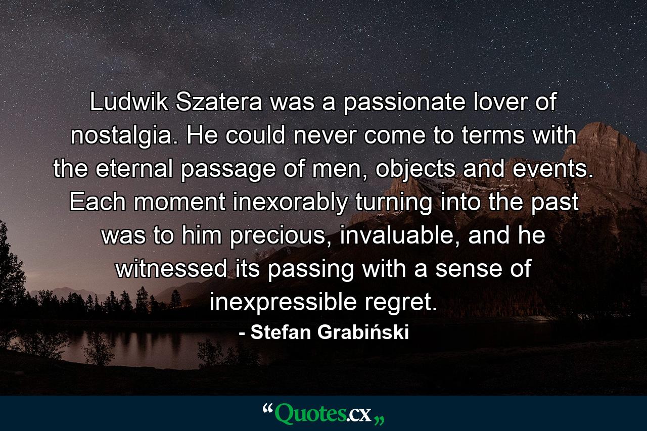 Ludwik Szatera was a passionate lover of nostalgia. He could never come to terms with the eternal passage of men, objects and events. Each moment inexorably turning into the past was to him precious, invaluable, and he witnessed its passing with a sense of inexpressible regret. - Quote by Stefan Grabiński