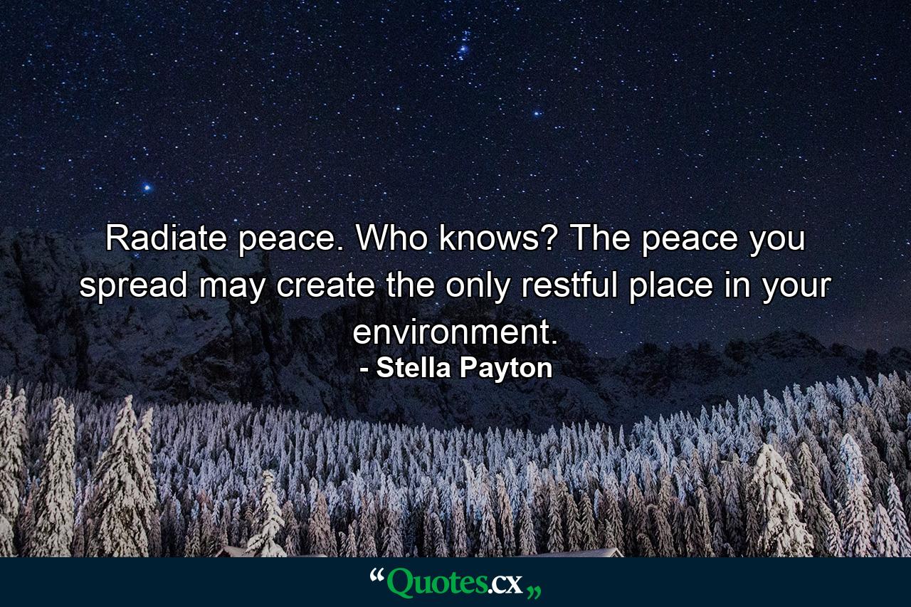 Radiate peace. Who knows? The peace you spread may create the only restful place in your environment. - Quote by Stella Payton