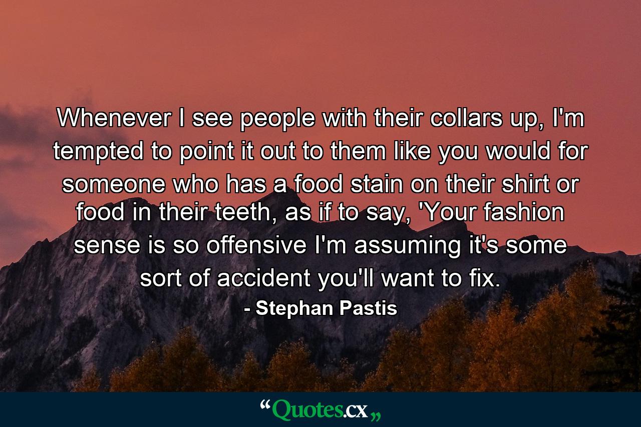 Whenever I see people with their collars up, I'm tempted to point it out to them like you would for someone who has a food stain on their shirt or food in their teeth, as if to say, 'Your fashion sense is so offensive I'm assuming it's some sort of accident you'll want to fix. - Quote by Stephan Pastis