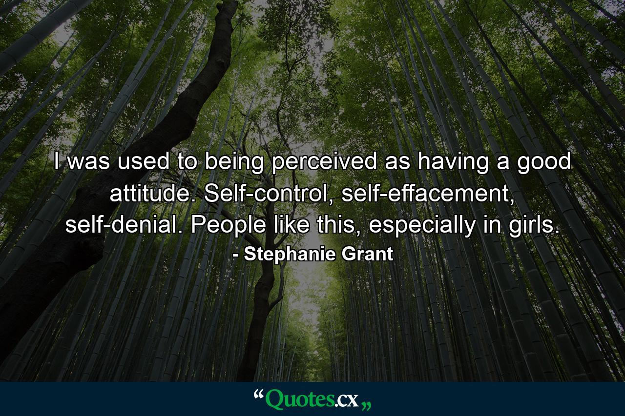 I was used to being perceived as having a good attitude. Self-control, self-effacement, self-denial. People like this, especially in girls. - Quote by Stephanie Grant