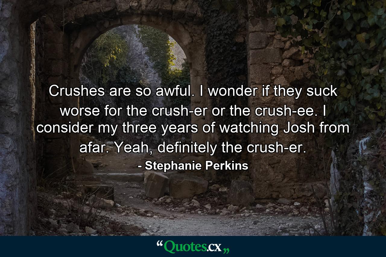 Crushes are so awful. I wonder if they suck worse for the crush-er or the crush-ee. I consider my three years of watching Josh from afar. Yeah, definitely the crush-er. - Quote by Stephanie Perkins