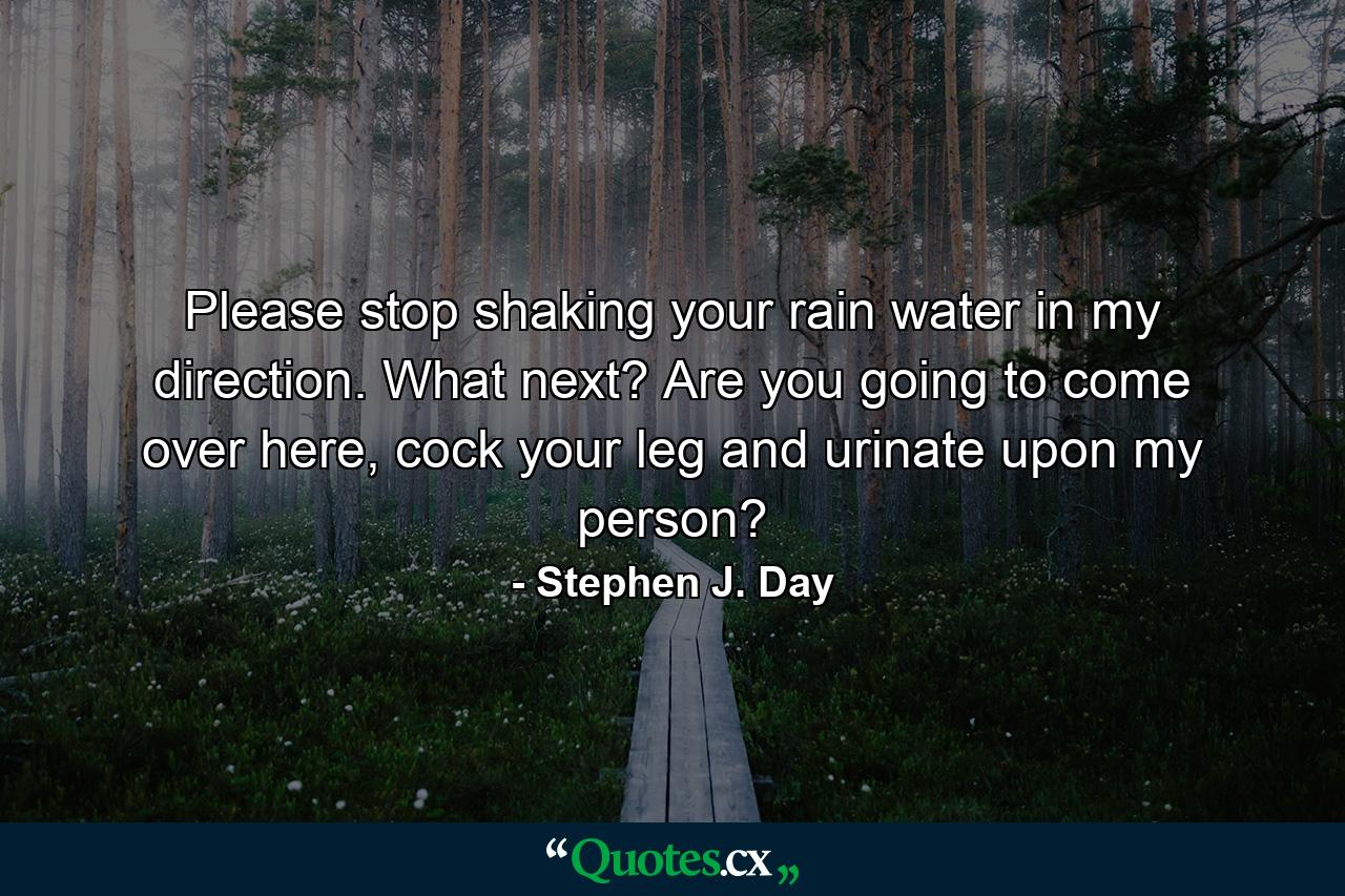 Please stop shaking your rain water in my direction. What next? Are you going to come over here, cock your leg and urinate upon my person? - Quote by Stephen J. Day