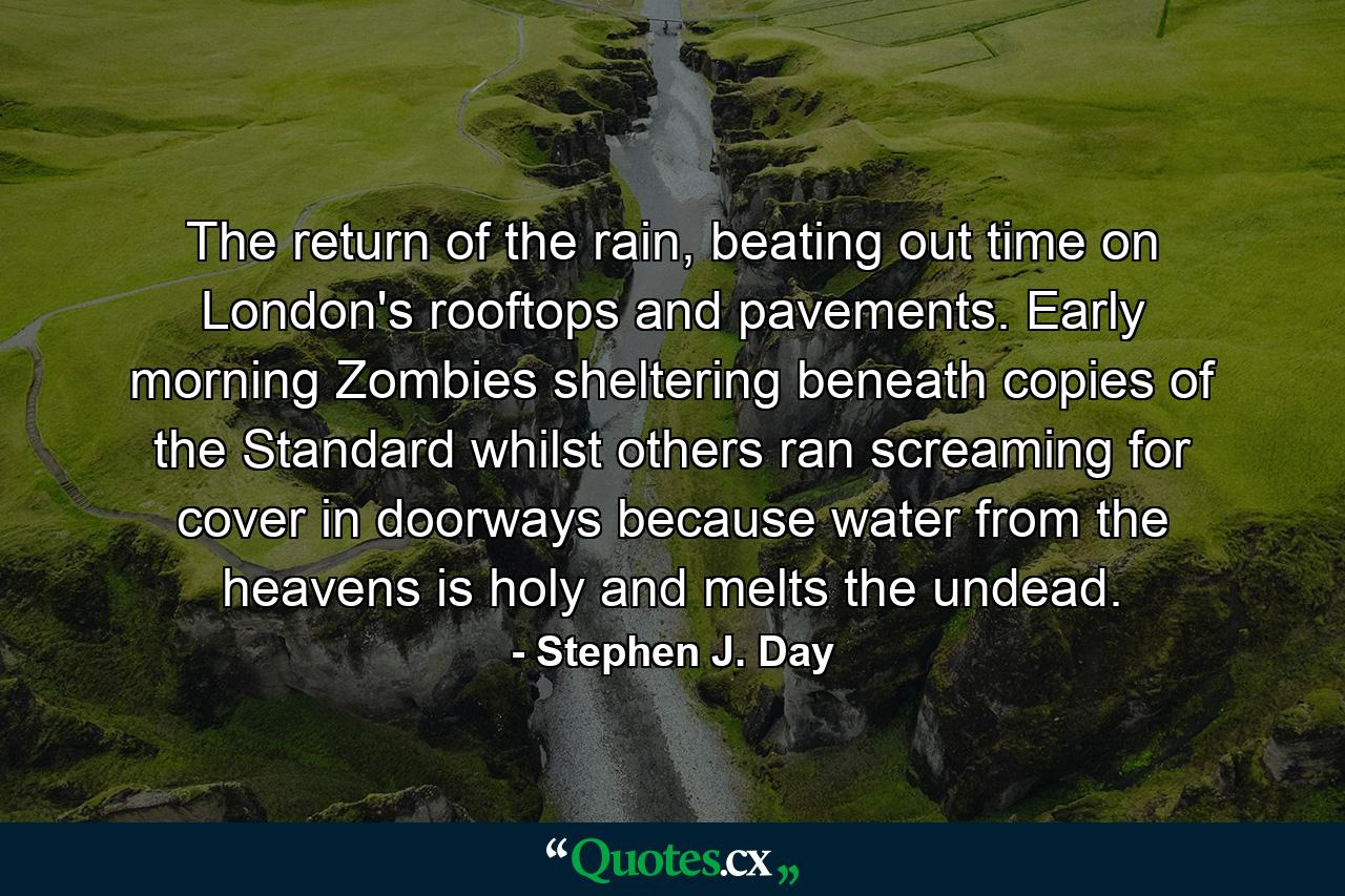 The return of the rain, beating out time on London's rooftops and pavements. Early morning Zombies sheltering beneath copies of the Standard whilst others ran screaming for cover in doorways because water from the heavens is holy and melts the undead. - Quote by Stephen J. Day