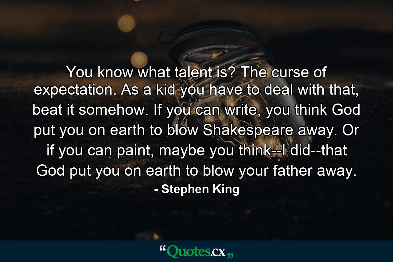 You know what talent is? The curse of expectation. As a kid you have to deal with that, beat it somehow. If you can write, you think God put you on earth to blow Shakespeare away. Or if you can paint, maybe you think--I did--that God put you on earth to blow your father away. - Quote by Stephen King