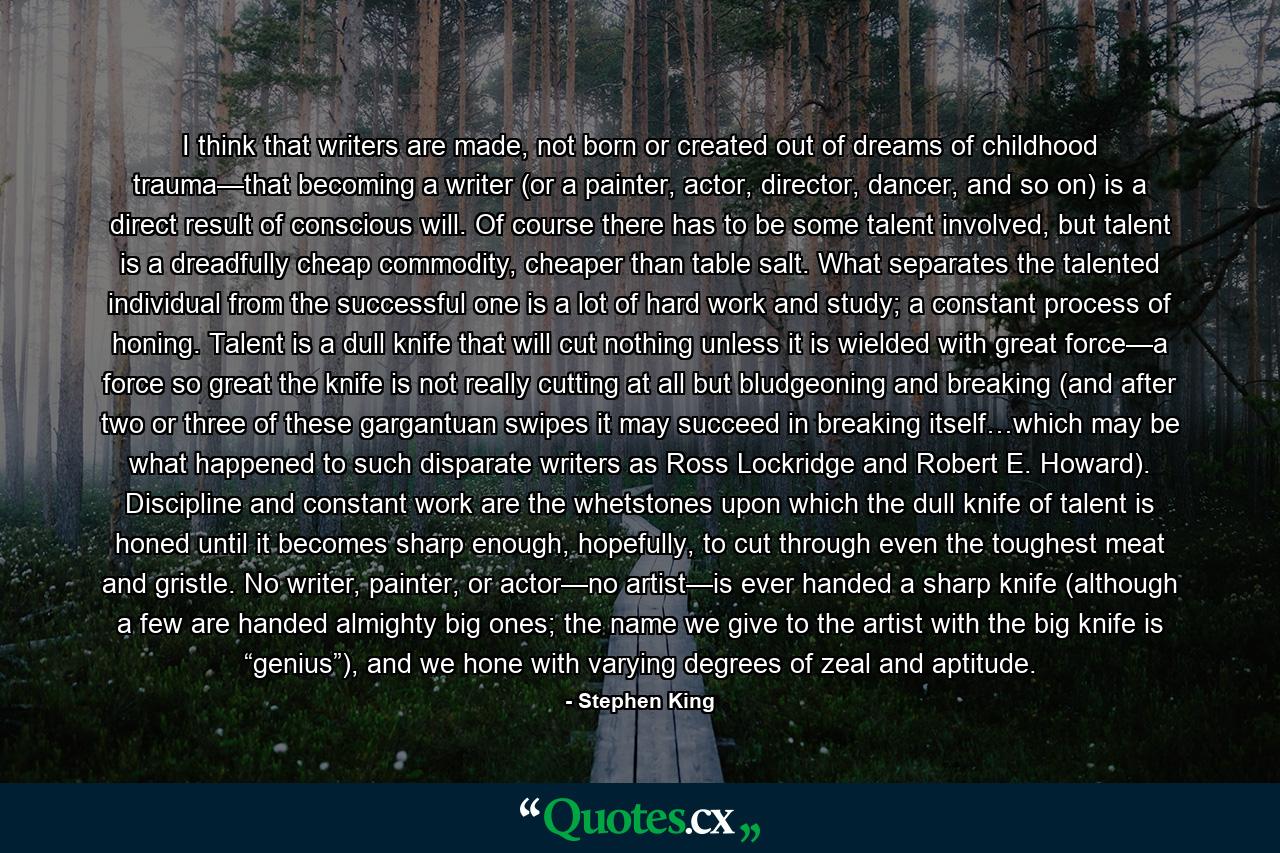 I think that writers are made, not born or created out of dreams of childhood trauma—that becoming a writer (or a painter, actor, director, dancer, and so on) is a direct result of conscious will. Of course there has to be some talent involved, but talent is a dreadfully cheap commodity, cheaper than table salt. What separates the talented individual from the successful one is a lot of hard work and study; a constant process of honing. Talent is a dull knife that will cut nothing unless it is wielded with great force—a force so great the knife is not really cutting at all but bludgeoning and breaking (and after two or three of these gargantuan swipes it may succeed in breaking itself…which may be what happened to such disparate writers as Ross Lockridge and Robert E. Howard). Discipline and constant work are the whetstones upon which the dull knife of talent is honed until it becomes sharp enough, hopefully, to cut through even the toughest meat and gristle. No writer, painter, or actor—no artist—is ever handed a sharp knife (although a few are handed almighty big ones; the name we give to the artist with the big knife is “genius”), and we hone with varying degrees of zeal and aptitude. - Quote by Stephen King