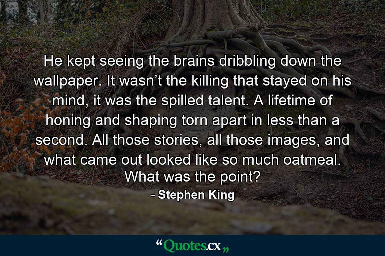 He kept seeing the brains dribbling down the wallpaper. It wasn’t the killing that stayed on his mind, it was the spilled talent. A lifetime of honing and shaping torn apart in less than a second. All those stories, all those images, and what came out looked like so much oatmeal. What was the point? - Quote by Stephen King