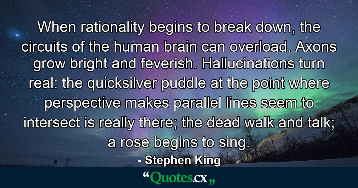 When rationality begins to break down, the circuits of the human brain can overload. Axons grow bright and feverish. Hallucinations turn real: the quicksilver puddle at the point where perspective makes parallel lines seem to intersect is really there; the dead walk and talk; a rose begins to sing. - Quote by Stephen King