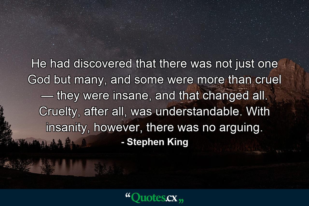 He had discovered that there was not just one God but many, and some were more than cruel — they were insane, and that changed all. Cruelty, after all, was understandable. With insanity, however, there was no arguing. - Quote by Stephen King