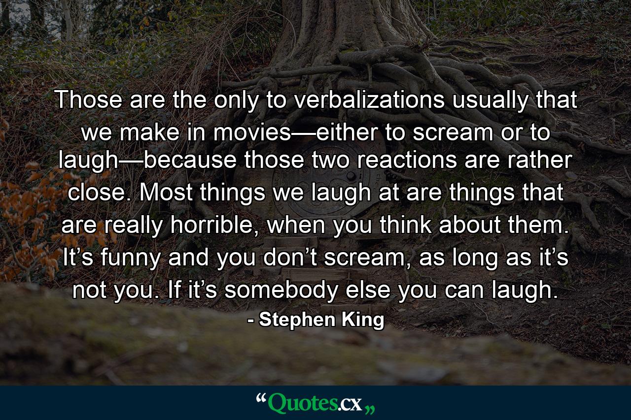 Those are the only to verbalizations usually that we make in movies—either to scream or to laugh—because those two reactions are rather close. Most things we laugh at are things that are really horrible, when you think about them. It’s funny and you don’t scream, as long as it’s not you. If it’s somebody else you can laugh. - Quote by Stephen King